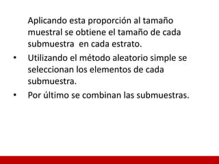 Aplicando esta proporción al tamaño
muestral se obtiene el tamaño de cada
submuestra en cada estrato.
• Utilizando el método aleatorio simple se
seleccionan los elementos de cada
submuestra.
• Por último se combinan las submuestras.
 
