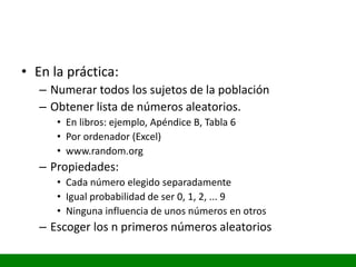 • En la práctica:
– Numerar todos los sujetos de la población
– Obtener lista de números aleatorios.
• En libros: ejemplo, Apéndice B, Tabla 6
• Por ordenador (Excel)
• www.random.org
– Propiedades:
• Cada número elegido separadamente
• Igual probabilidad de ser 0, 1, 2, ... 9
• Ninguna influencia de unos números en otros
– Escoger los n primeros números aleatorios
 