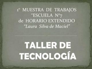 1° MUESTRA DE TRABAJOS
      “ESCUELA N°7
 de HORARIO EXTENDIDO
   “Laura Silva de Maciel”



 TALLER DE
TECNOLOGÍA
 