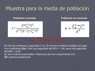 Muestra para la media de población
        Población conocida                             Población no conocida




                        Las variables son numéricas

El nivel de confianza o seguridad (1-α). El nivel de confianza prefijado da lugar
a un coeficiente (Zα). Para una seguridad del 95% = 1.96; para una seguridad
del 99% = 2.58.
d : error máximo permisible o Tolerancia de error (mayormente 5%)
S2: varianza poblacional
 