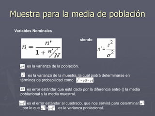 Muestra para la media de población
 Variables Nominales

                                         siendo




       es la varianza de la población.

        es la varianza de la muestra, la cual podrá determinarse en
    términos de probabilidad como

       es error estándar que está dado por la diferencia entre () la media
    poblacional y la media muestral.

        es el error estándar al cuadrado, que nos servirá para determinar
    , por lo que    =      es la varianza poblacional.
 
