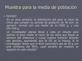 Muestra para la media de población
►   Ejemplo:
    En un área sanitaria, la distribución del peso al nacer de
    niños que cumplen su período de gestación de 40 sem. es
    aproxim. normal con una media de m=3500 g. y una
    DS=430 g.
    Un investigador planea llevar a cabo un estudio para
    estimar el peso medio al nacer de los niños que llegan al
    término del embarazo y cuyas madres fumaron durante
    ese período, asumiendo que la DS es la misma. Si el
    investigador desea que el error (precisión) sea de 50 g con
    una confianza del 95%, ¿qué tamaño de muestra se
    requiere en este estudio?
 