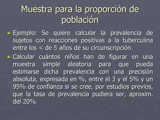 Muestra para la proporción de
              población
► Ejemplo:   Se quiere calcular la prevalencia de
  sujetos con reacciones positivas a la tuberculina
  entre los < de 5 años de su circunscripción.
► Calcular cuántos niños han de figurar en una
  muestra simple aleatoria para que pueda
  estimarse dicha prevalencia con una precisión
  absoluta, expresada en %, entre el 3 y el 5% y un
  95% de confianza si se cree, por estudios previos,
  que la tasa de prevalencia pudiera ser, aproxim.
  del 20%.
 