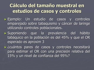 Cálculo del tamaño muestral en
    estudios de casos y controles
► Ejemplo:    Un estudio de casos y controles
  emparejado sobre tabaquismo y cáncer de laringe
  utilizando controles poblacionales.
► Suponiendo que la prevalencia del hábito
  tabáquico en la población es del 45% y que el OR
  esperado es aproxim 3
► ¿cuántos pares de casos y controles necesitará
  para estimar el OR con una precisión relativa del
  15% y un nivel de confianza del 95%?
 