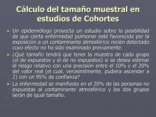 Cálculo del tamaño muestral en
          estudios de Cohortes
►   Un epidemiólogo proyecta un estudio sobre la posibilidad
    de que cierta enfermedad pulmonar esté favorecida por la
    exposición a un contaminante atmosférico recién detectado
    cuyo efecto no ha sido examinado previamente.
►   ¿Qué tamaño tendrá que tener la muestra de cada grupo
    (el de expuestos y el de no expuestos) si se desea estimar
    el riesgo relativo con una precisión entre el 10% y el 20%
    del valor real (el cual, verosímilmente, pudiera ascender a
    2) con un 95% de confianza?
►   La enfermedad se manifiesta en el 20% de las personas no
    expuestas al contaminante atmosférico y los dos grupos
    serán de igual tamaño.
 