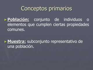 Conceptos primarios
► Población:  conjunto de individuos o
 elementos que cumplen ciertas propiedades
 comunes.

► Muestra: subconjunto representativo de
 una población.
 