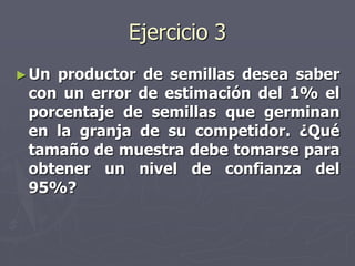 Ejercicio 3
► Unproductor de semillas desea saber
 con un error de estimación del 1% el
 porcentaje de semillas que germinan
 en la granja de su competidor. ¿Qué
 tamaño de muestra debe tomarse para
 obtener un nivel de confianza del
 95%?
 