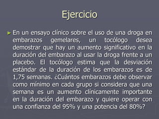 Ejercicio
► Enun ensayo clínico sobre el uso de una droga en
 embarazos gemelares, un tocólogo desea
 demostrar que hay un aumento significativo en la
 duración del embarazo al usar la droga frente a un
 placebo. El tocólogo estima que la desviación
 estándar de la duración de los embarazos es de
 1,75 semanas. ¿Cuántos embarazos debe observar
 como mínimo en cada grupo si considera que una
 semana es un aumento clínicamente importante
 en la duración del embarazo y quiere operar con
 una confianza del 95% y una potencia del 80%?
 