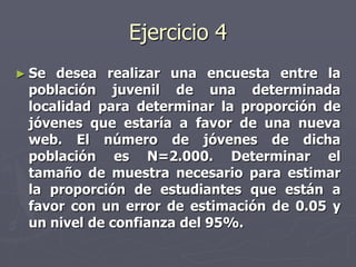 Ejercicio 4
► Se desea realizar una encuesta entre la
 población juvenil de una determinada
 localidad para determinar la proporción de
 jóvenes que estaría a favor de una nueva
 web. El número de jóvenes de dicha
 población es N=2.000. Determinar el
 tamaño de muestra necesario para estimar
 la proporción de estudiantes que están a
 favor con un error de estimación de 0.05 y
 un nivel de confianza del 95%.
 