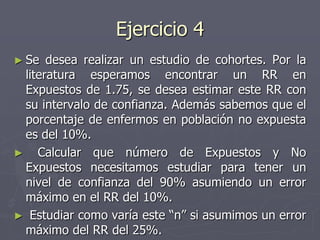 Ejercicio 4
► Se  desea realizar un estudio de cohortes. Por la
 literatura esperamos encontrar un RR en
 Expuestos de 1.75, se desea estimar este RR con
 su intervalo de confianza. Además sabemos que el
 porcentaje de enfermos en población no expuesta
 es del 10%.
► Calcular que número de Expuestos y No
 Expuestos necesitamos estudiar para tener un
 nivel de confianza del 90% asumiendo un error
 máximo en el RR del 10%.
► Estudiar como varía este “n” si asumimos un error
 máximo del RR del 25%.
 
