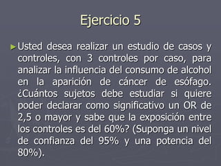 Ejercicio 5
► Usted desea realizar un estudio de casos y
 controles, con 3 controles por caso, para
 analizar la influencia del consumo de alcohol
 en la aparición de cáncer de esófago.
 ¿Cuántos sujetos debe estudiar si quiere
 poder declarar como significativo un OR de
 2,5 o mayor y sabe que la exposición entre
 los controles es del 60%? (Suponga un nivel
 de confianza del 95% y una potencia del
 80%).
 