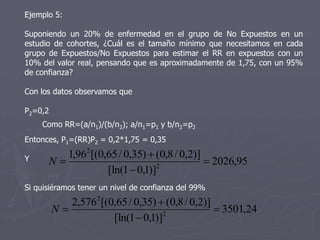 Ejemplo 5:

Suponiendo un 20% de enfermedad en el grupo de        No Expuestos en un
estudio de cohortes, ¿Cuál es el tamaño mínimo que    necesitamos en cada
grupo de Expuestos/No Expuestos para estimar el RR    en expuestos con un
10% del valor real, pensando que es aproximadamente   de 1,75, con un 95%
de confianza?

Con los datos observamos que

P2=0,2
    Como RR=(a/n1)/(b/n2); a/n1=p1 y b/n2=p2
Entonces, P1=(RR)P2 = 0,2*1,75 = 0,35
         1,962 [(0,65 / 0,35)  (0,8 / 0,2)]
Y     N                                      2026,95
                   [ln(1  0,1)]2


Si quisiéramos tener un nivel de confianza del 99%
            2,5762 [(0,65 / 0,35)  (0,8 / 0,2)]
         N                                       3501,24
                      [ln(1  0,1)]2
 