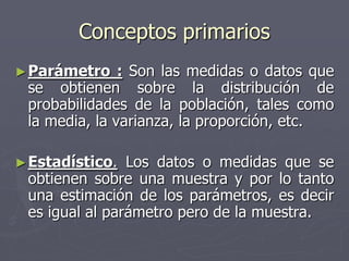 Conceptos primarios
► Parámetro    : Son las medidas o datos que
 se obtienen sobre la distribución de
 probabilidades de la población, tales como
 la media, la varianza, la proporción, etc.

► Estadístico.  Los datos o medidas que se
 obtienen sobre una muestra y por lo tanto
 una estimación de los parámetros, es decir
 es igual al parámetro pero de la muestra.
 