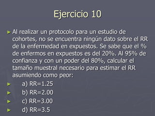 Ejercicio 10
► Alrealizar un protocolo para un estudio de
  cohortes, no se encuentra ningún dato sobre el RR
  de la enfermedad en expuestos. Se sabe que el %
  de enfermos en expuestos es del 20%. Al 95% de
  confianza y con un poder del 80%, calcular el
  tamaño muestral necesario para estimar el RR
  asumiendo como peor:
►     a) RR=1.25
►     b) RR=2.00
►     c) RR=3.00
►     d) RR=3.5
 