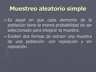 Muestreo aleatorio simple
► Es  aquel en que cada elemento de la
  población tiene la misma probabilidad de ser
  seleccionado para integrar la muestra.
► Existen dos formas de extraer una muestra
  de una población: con reposición y sin
  reposición.
 