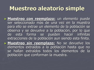 Muestreo aleatorio simple
► Muestreo    con reemplazo: un elemento puede
  ser seleccionado más de una vez en la muestra
  para ello se extrae un elemento de la población se
  observa y se devuelve a la población, por lo que
  de esta forma se pueden hacer infinitas
  extracciones de la población aun siendo esta finita.
► Muestreo sin reemplazo: No se devuelve los
  elementos extraídos a la población hasta que no
  se hallan extraídos todos los elementos de la
  población que conforman la muestra.
 