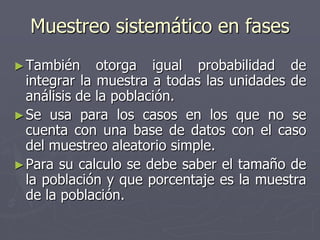 Muestreo sistemático en fases
► También     otorga igual probabilidad de
  integrar la muestra a todas las unidades de
  análisis de la población.
► Se usa para los casos en los que no se
  cuenta con una base de datos con el caso
  del muestreo aleatorio simple.
► Para su calculo se debe saber el tamaño de
  la población y que porcentaje es la muestra
  de la población.
 