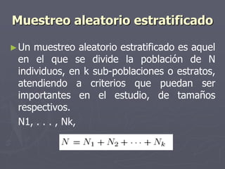 Muestreo aleatorio estratificado

► Un muestreo aleatorio estratificado es aquel
 en el que se divide la población de N
 individuos, en k sub-poblaciones o estratos,
 atendiendo a criterios que puedan ser
 importantes en el estudio, de tamaños
 respectivos.
 N1, . . . , Nk,
 