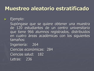 Muestreo aleatorio estratificado
►   Ejemplo:
    Supóngase que se quiere obtener una muestra
    de 120 estudiantes de un centro universitario
    que tiene 966 alumnos registrados, distribuidos
    en cuatro áreas académicas con los siguientes
    tamaños:
    Ingeniería: 264
    Ciencias económicas: 284
    Ciencias salud: 182
    Letras: 236
 