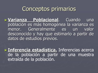 Conceptos primarios
► Varianza    Poblacional. Cuando una
 población es más homogénea la varianza es
 menor.    Generalmente     es   un    valor
 desconocido y hay que estimarlo a partir de
 datos de estudios previos.

► Inferencia  estadística. Inferencias acerca
 de la población a partir de una muestra
 extraída de la población.
 