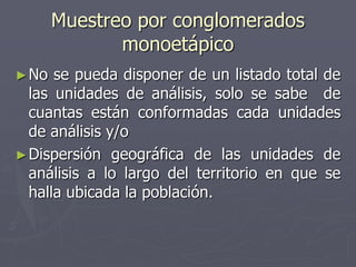 Muestreo por conglomerados
              monoetápico
► No  se pueda disponer de un listado total de
  las unidades de análisis, solo se sabe de
  cuantas están conformadas cada unidades
  de análisis y/o
► Dispersión geográfica de las unidades de
  análisis a lo largo del territorio en que se
  halla ubicada la población.
 