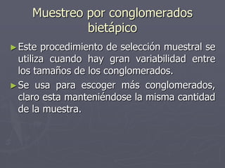 Muestreo por conglomerados
              bietápico
► Este  procedimiento de selección muestral se
  utiliza cuando hay gran variabilidad entre
  los tamaños de los conglomerados.
► Se usa para escoger más conglomerados,
  claro esta manteniéndose la misma cantidad
  de la muestra.
 