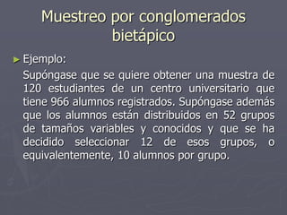 Muestreo por conglomerados
              bietápico
► Ejemplo:
 Supóngase que se quiere obtener una muestra de
 120 estudiantes de un centro universitario que
 tiene 966 alumnos registrados. Supóngase además
 que los alumnos están distribuidos en 52 grupos
 de tamaños variables y conocidos y que se ha
 decidido seleccionar 12 de esos grupos, o
 equivalentemente, 10 alumnos por grupo.
 