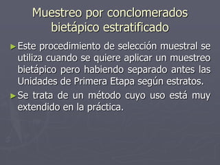 Muestreo por conclomerados
       bietápico estratificado
► Este  procedimiento de selección muestral se
  utiliza cuando se quiere aplicar un muestreo
  bietápico pero habiendo separado antes las
  Unidades de Primera Etapa según estratos.
► Se trata de un método cuyo uso está muy
  extendido en la práctica.
 