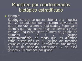 Muestreo por conclomerados
      bietápico estratificado
► Ejemplo:
 Supóngase que se quiere obtener una muestra
 de 120 estudiantes de un centro universitario
 que tiene 966 alumnos registrados. Supóngase
 además que hay cuatro áreas académicas y que
 en cada una existe cierto número de grupos de
 alumnos     (14,   14,   11   y   13     grupos
 respectivamente) de modo que los alumnos
 están distribuidos en 52 grupos de tamaños
 variables y conocidos. Considérese, finalmente,
 que se ha decidido seleccionar 12 de esos
 grupos y 10 alumnos por grupo.
 