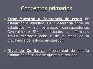Conceptos primarios
► Error  Muestral o Tolerancia de error: de
 estimación o standard. Es la diferencia entre un
 estadístico y su parámetro correspondiente.
 Generalmente 5%, en estudios con fármacos
 1%.La tolerancia debe ir de la mano de la
 prevalencia del estudio en cuestión.

► Nivel de Confianza. Probabilidad de que la
 estimación efectuada se ajuste a la realidad.
 
