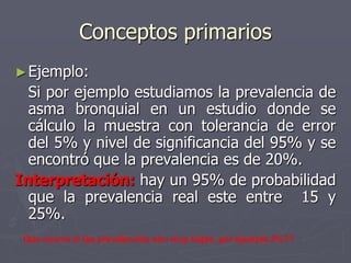 Conceptos primarios
► Ejemplo:
  Si por ejemplo estudiamos la prevalencia de
  asma bronquial en un estudio donde se
  cálculo la muestra con tolerancia de error
  del 5% y nivel de significancia del 95% y se
  encontró que la prevalencia es de 20%.
Interpretación: hay un 95% de probabilidad
  que la prevalencia real este entre 15 y
  25%.
 Que ocurre si las prevalencias son muy bajas, por ejemplo 2%??
 