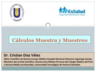 Cálculos Muestra y Muestreo

Dr. Cristian Díaz Vélez
Editor Científico de Revista Cuerpo Médico Hospital Nacional Almanzor Aguinaga Asenjo
Miembro del comité Científico. Revista Acta Médica Peruana del Colegio Médico del Perú
y Revista Médica de Risaralda, Universidad Tecnológica de Pereira-Colombia.
 