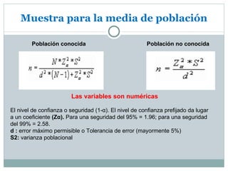 Muestra para la media de población

        Población conocida                             Población no conocida




                        Las variables son numéricas

El nivel de confianza o seguridad (1-α). El nivel de confianza prefijado da lugar
a un coeficiente (Zα). Para una seguridad del 95% = 1.96; para una seguridad
del 99% = 2.58.
d : error máximo permisible o Tolerancia de error (mayormente 5%)
S2: varianza poblacional
 