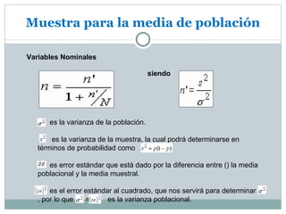 Muestra para la media de población

Variables Nominales

                                        siendo




      es la varianza de la población.

       es la varianza de la muestra, la cual podrá determinarse en
   términos de probabilidad como

      es error estándar que está dado por la diferencia entre () la media
   poblacional y la media muestral.

       es el error estándar al cuadrado, que nos servirá para determinar
   , por lo que    =      es la varianza poblacional.
 