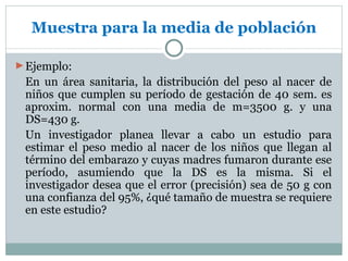 Muestra para la media de población

► Ejemplo:
 En un área sanitaria, la distribución del peso al nacer de
 niños que cumplen su período de gestación de 40 sem. es
 aproxim. normal con una media de m=3500 g. y una
 DS=430 g.
 Un investigador planea llevar a cabo un estudio para
 estimar el peso medio al nacer de los niños que llegan al
 término del embarazo y cuyas madres fumaron durante ese
 período, asumiendo que la DS es la misma. Si el
 investigador desea que el error (precisión) sea de 50 g con
 una confianza del 95%, ¿qué tamaño de muestra se requiere
 en este estudio?
 