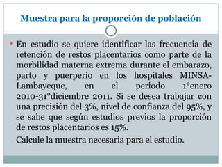 Muestra para la proporción de población

 En estudio se quiere identificar las frecuencia de
 retención de restos placentarios como parte de la
 morbilidad materna extrema durante el embarazo,
 parto y puerperio en los hospitales MINSA-
 Lambayeque,       en      el    periodo     1°enero
 2010-31°diciembre 2011. Si se desea trabajar con
 una precisión del 3%, nivel de confianza del 95%, y
 se sabe que según estudios previos la proporción
 de restos placentarios es 15%.
 Calcule la muestra necesaria para el estudio.
 