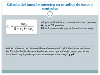 Cálculo del tamaño muestra en estudios de casos y
                   controles



                              p2: probabilidad de exposición entre los controles
                              W: es el OR previsto
                              P1: la frecuencia de exposición entre los casos,




Así, el problema del cálculo del tamaño muestral podrá abordarse mediante
las fórmulas habituales empleadas en la comparación de dos proporciones,
asumiendo aquí que las proporciones esperadas son p1 y p2
 