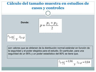 Cálculo del tamaño muestra en estudios de
              casos y controles


           Donde:




son valores que se obtienen de la distribución normal estándar en función de
la seguridad y el poder elegidos para el estudio. En particular, para una
seguridad de un 95% y un poder estadístico del 80% se tiene que.
 