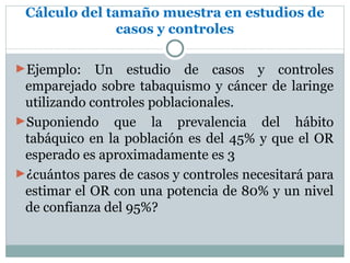 Cálculo del tamaño muestra en estudios de
               casos y controles

►Ejemplo:    Un estudio de casos y controles
 emparejado sobre tabaquismo y cáncer de laringe
 utilizando controles poblacionales.
►Suponiendo que la prevalencia del hábito
 tabáquico en la población es del 45% y que el OR
 esperado es aproximadamente es 3
►¿cuántos pares de casos y controles necesitará para
 estimar el OR con una potencia de 80% y un nivel
 de confianza del 95%?
 