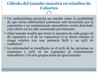 Cálculo del tamaño muestra en estudios de
                 Cohortes

► Un epidemiólogo proyecta un estudio sobre la posibilidad
  de que cierta enfermedad pulmonar esté favorecida por la
  exposición a un contaminante atmosférico recién detectado
  cuyo efecto no ha sido examinado previamente.
► ¿Qué tamaño tendrá que tener la muestra de cada grupo (el
  de expuestos y el de no expuestos) si se desea estimar el
  riesgo relativo con una potencia 80% y un 95% de
  confianza?
► La enfermedad se manifiesta en el 20% de las personas no
  expuestas y 30% en las expuestas al contaminante
  atmosférico y los dos grupos serán de igual tamaño.
 