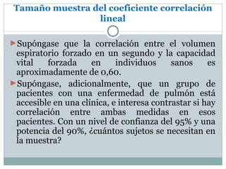 Tamaño muestra del coeficiente correlación
                 lineal

►Supóngase que la correlación entre el volumen
 espiratorio forzado en un segundo y la capacidad
 vital   forzada     en     individuos     sanos     es
 aproximadamente de 0,60.
►Supóngase, adicionalmente, que un grupo de
 pacientes con una enfermedad de pulmón está
 accesible en una clínica, e interesa contrastar si hay
 correlación entre ambas medidas en esos
 pacientes. Con un nivel de confianza del 95% y una
 potencia del 90%, ¿cuántos sujetos se necesitan en
 la muestra?
 