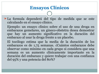 Ensayos Clínicos

► La formula dependerá del tipo de medida que se este
 calculando en el ensayo clínico.
 Ejemplo: un ensayo clínico sobre el uso de una droga en
 embarazos gemelares, un gineco-obstetra desea demostrar
 que hay un aumento significativo en la duración del
 embarazo al usar la droga frente a un placebo.
 El tocólogo estima que la media de la duración de los
 embarazos es de 1,75 semanas. ¿Cuántos embarazos debe
 observar como mínimo en cada grupo si considera que una
 semana es un aumento clínicamente importante en la
 duración del embarazo y quiere trabajar con una confianza
 del 95% y una potencia del 80%?
 