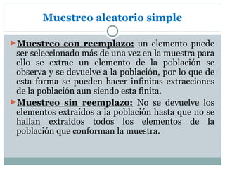 Muestreo aleatorio simple

►Muestreo con reemplazo: un elemento puede
 ser seleccionado más de una vez en la muestra para
 ello se extrae un elemento de la población se
 observa y se devuelve a la población, por lo que de
 esta forma se pueden hacer infinitas extracciones
 de la población aun siendo esta finita.
►Muestreo sin reemplazo: No se devuelve los
 elementos extraídos a la población hasta que no se
 hallan extraídos todos los elementos de la
 población que conforman la muestra.
 