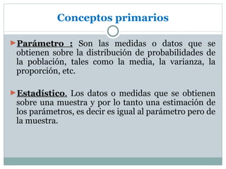 Conceptos primarios

►Parámetro : Son las medidas o datos que se
 obtienen sobre la distribución de probabilidades de
 la población, tales como la media, la varianza, la
 proporción, etc.

►Estadístico. Los datos o medidas que se obtienen
 sobre una muestra y por lo tanto una estimación de
 los parámetros, es decir es igual al parámetro pero de
 la muestra.
 