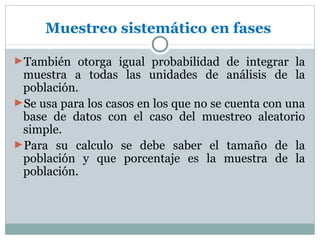 Muestreo sistemático en fases

►También otorga igual probabilidad de integrar la
 muestra a todas las unidades de análisis de la
 población.
►Se usa para los casos en los que no se cuenta con una
 base de datos con el caso del muestreo aleatorio
 simple.
►Para su calculo se debe saber el tamaño de la
 población y que porcentaje es la muestra de la
 población.
 