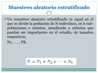 Muestreo aleatorio estratificado

►Un muestreo aleatorio estratificado es aquel en el
 que se divide la población de N individuos, en k sub-
 poblaciones o estratos, atendiendo a criterios que
 puedan ser importantes en el estudio, de tamaños
 respectivos.
 N1, . . . , Nk,
 