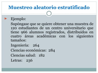 Muestreo aleatorio estratificado

►   Ejemplo:
    Supóngase que se quiere obtener una muestra de
    120 estudiantes de un centro universitario que
    tiene 966 alumnos registrados, distribuidos en
    cuatro áreas académicas con los siguientes
    tamaños:
    Ingeniería: 264
    Ciencias económicas: 284
    Ciencias salud: 182
    Letras: 236
 