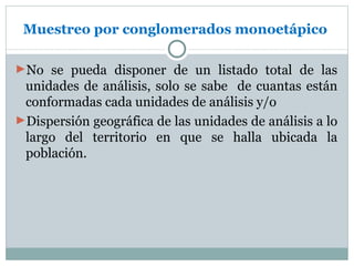 Muestreo por conglomerados monoetápico

►No se pueda disponer de un listado total de las
 unidades de análisis, solo se sabe de cuantas están
 conformadas cada unidades de análisis y/o
►Dispersión geográfica de las unidades de análisis a lo
 largo del territorio en que se halla ubicada la
 población.
 