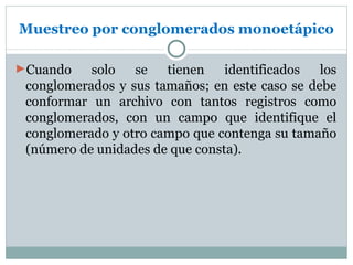 Muestreo por conglomerados monoetápico

►Cuando    solo   se   tienen    identificados  los
 conglomerados y sus tamaños; en este caso se debe
 conformar un archivo con tantos registros como
 conglomerados, con un campo que identifique el
 conglomerado y otro campo que contenga su tamaño
 (número de unidades de que consta).
 