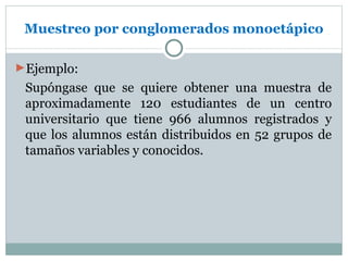 Muestreo por conglomerados monoetápico

►Ejemplo:
 Supóngase que se quiere obtener una muestra de
 aproximadamente 120 estudiantes de un centro
 universitario que tiene 966 alumnos registrados y
 que los alumnos están distribuidos en 52 grupos de
 tamaños variables y conocidos.
 